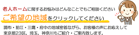 老人ホームに関するお悩みはどんなことでもご相談ください ご希望の地域をクリックしてください 調布・狛江・三鷹・府中の地域密着ながら、お客様の声にお応えして東京23区、埼玉・神奈川もご紹介・ご案内致します。